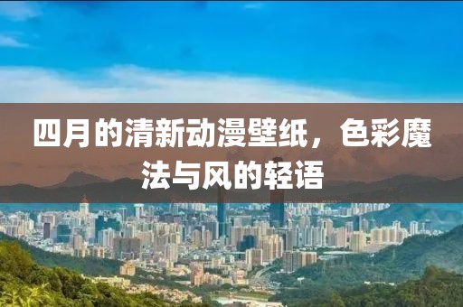 四月的清新動漫壁紙，色彩魔法與風的輕語