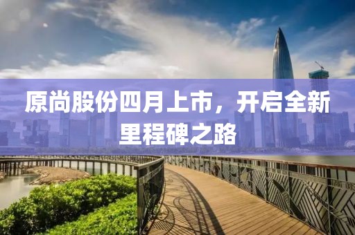 原尚股份四月上市，開啟全新里程碑之路