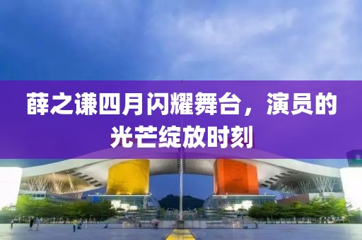 薛之謙四月閃耀舞臺，演員的光芒綻放時刻