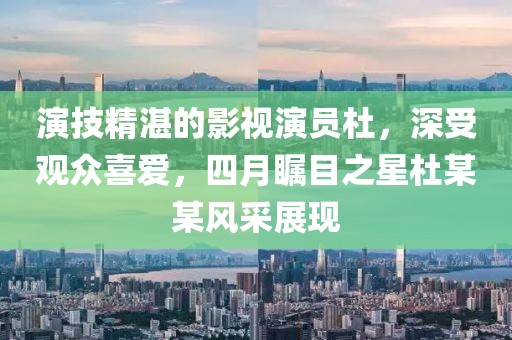演技精湛的影視演員杜，深受觀眾喜愛，四月矚目之星杜某某風采展現