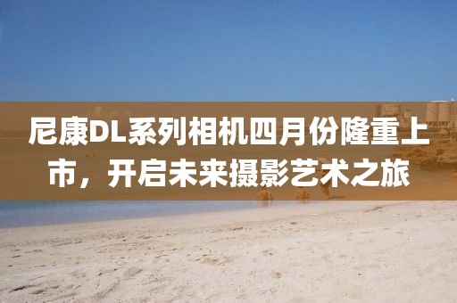 尼康DL系列相機四月份隆重上市，開啟未來攝影藝術之旅