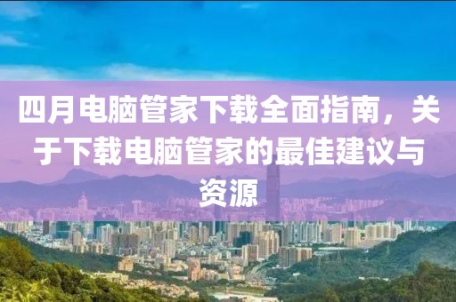 四月電腦管家下載全面指南，關于下載電腦管家的最佳建議與資源