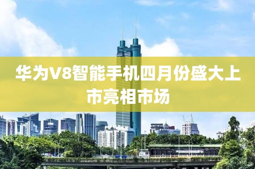 華為V8智能手機四月份盛大上市亮相市場
