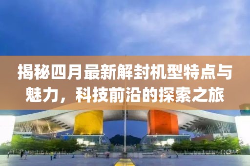 揭秘四月最新解封機型特點與魅力，科技前沿的探索之旅