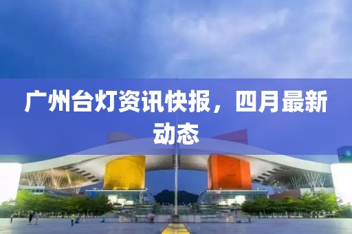 廣州臺燈資訊快報，四月最新動態