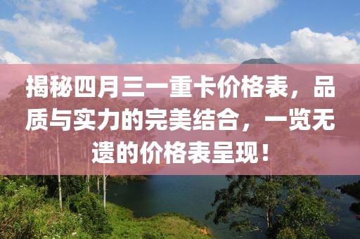揭秘四月三一重卡價格表，品質與實力的完美結合，一覽無遺的價格表呈現！
