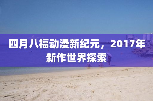 四月八福動漫新紀元，2017年新作世界探索