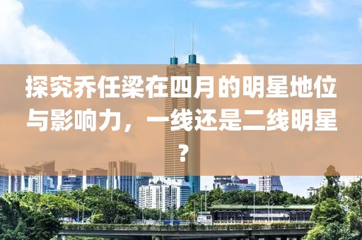 探究喬任梁在四月的明星地位與影響力，一線還是二線明星？