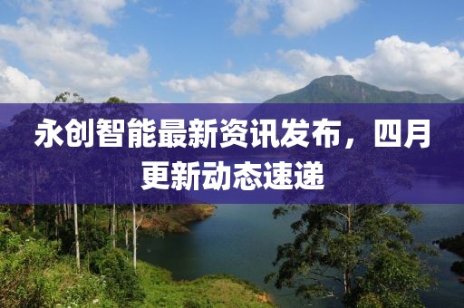 永創智能最新資訊發布，四月更新動態速遞