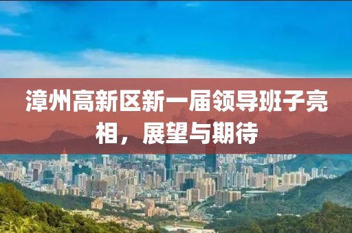 漳州高新區新一屆領導班子亮相，展望與期待