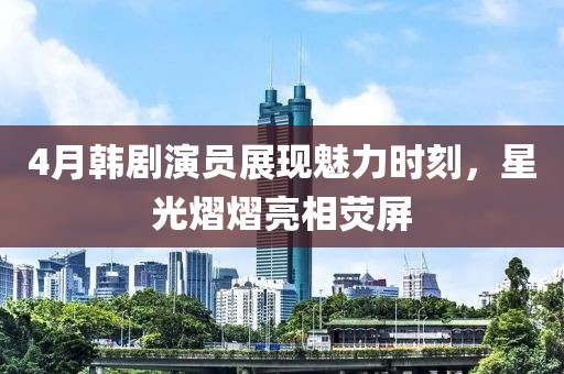 4月韓劇演員展現魅力時刻，星光熠熠亮相熒屏