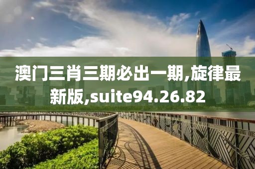 澳門三肖三期必出一期,旋律最新版,suite94.26.82