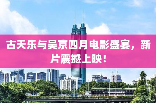 古天樂與吳京四月電影盛宴，新片震撼上映！