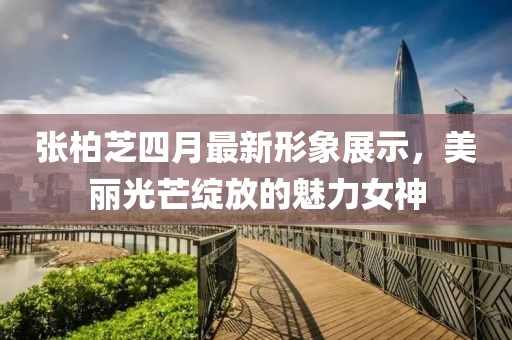 張柏芝四月最新形象展示，美麗光芒綻放的魅力女神