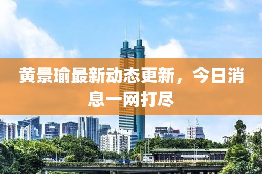 黃景瑜最新動態更新，今日消息一網打盡