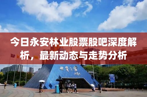 今日永安林業股票股吧深度解析，最新動態與走勢分析