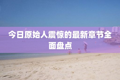 今日原始人震驚的最新章節全面盤點