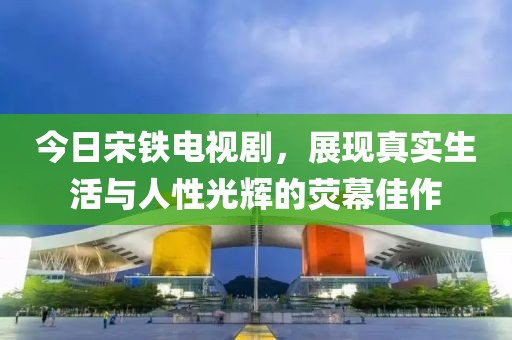今日宋鐵電視劇，展現真實生活與人性光輝的熒幕佳作