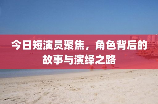 今日短演員聚焦，角色背后的故事與演繹之路
