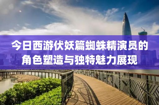 今日西游伏妖篇蜘蛛精演員的角色塑造與獨特魅力展現