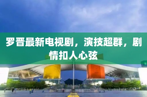 羅晉最新電視劇，演技超群，劇情扣人心弦