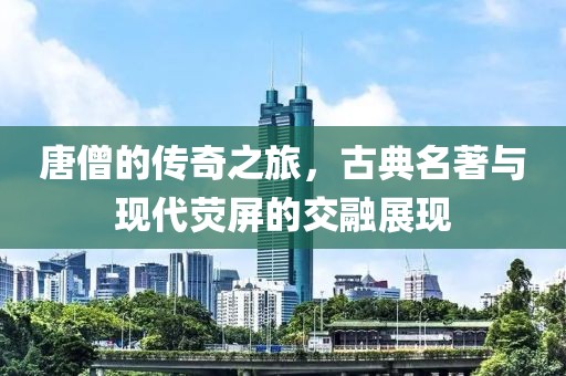 唐僧的傳奇之旅，古典名著與現代熒屏的交融展現