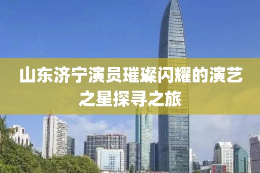山東濟寧演員璀璨閃耀的演藝之星探尋之旅