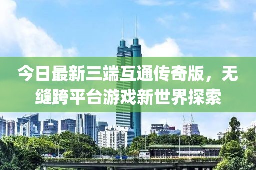 今日最新三端互通傳奇版，無縫跨平臺游戲新世界探索