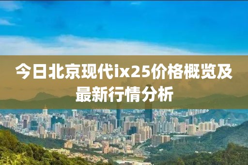 今日北京現代ix25價格概覽及最新行情分析