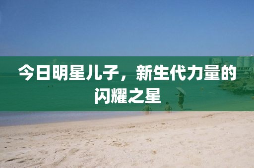 今日明星兒子，新生代力量的閃耀之星