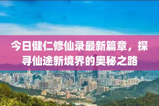 今日健仁修仙錄最新篇章，探尋仙途新境界的奧秘之路