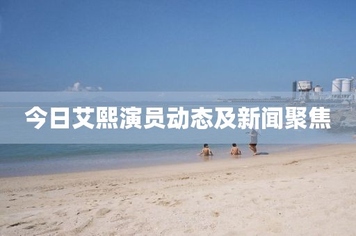 今日艾熙演員動態及新聞聚焦