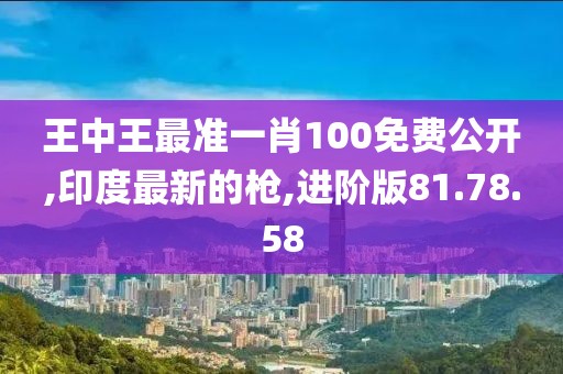 王中王最準一肖100免費公開,印度最新的槍,進階版81.78.58