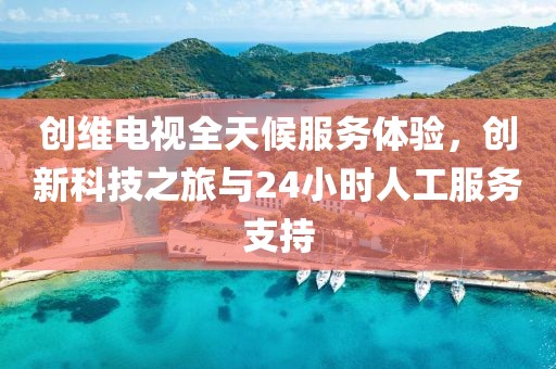 創維電視全天候服務體驗，創新科技之旅與24小時人工服務支持