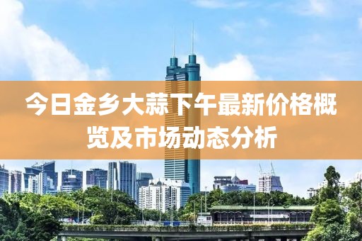 今日金鄉大蒜下午最新價格概覽及市場動態分析