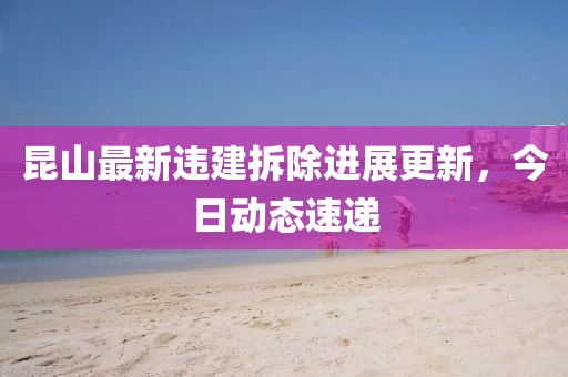 昆山最新違建拆除進展更新，今日動態速遞