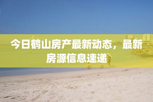 今日鶴山房產最新動態，最新房源信息速遞