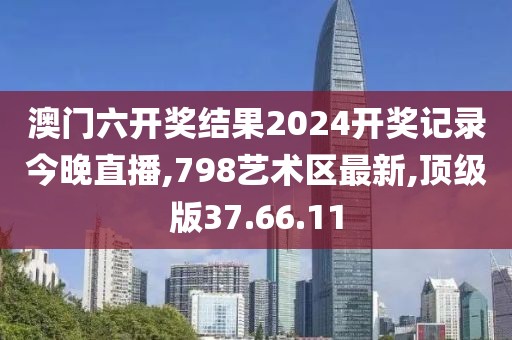 澳門六開獎結果2024開獎記錄今晚直播,798藝術區最新,頂級版37.66.11