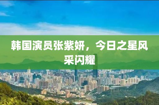 韓國演員張紫妍，今日之星風采閃耀