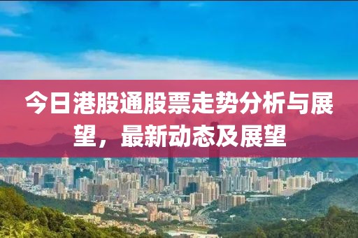 今日港股通股票走勢分析與展望，最新動態及展望