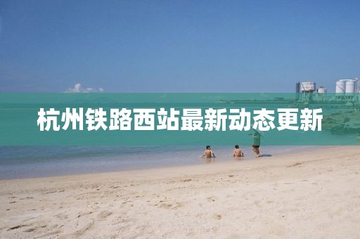杭州鐵路西站最新動態更新