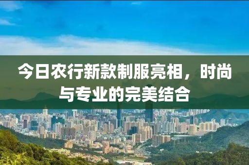 今日農行新款制服亮相，時尚與專業的完美結合