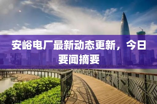 安峪電廠最新動態更新，今日要聞摘要