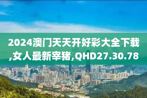 2024澳門天天開好彩大全下載,女人最新宰豬,QHD27.30.78