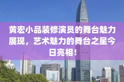 黃宏小品裝修演員的舞臺魅力展現，藝術魅力的舞臺之星今日亮相！
