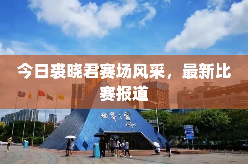 今日裘曉君賽場風采，最新比賽報道