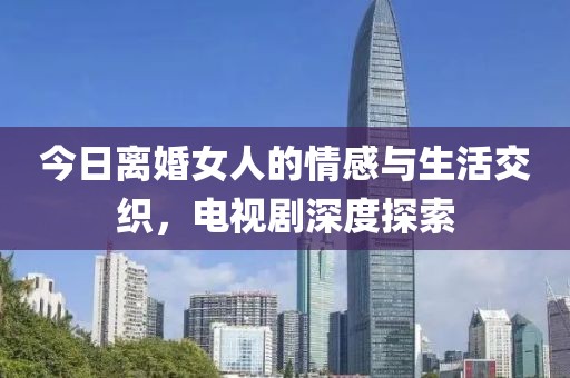 今日離婚女人的情感與生活交織，電視劇深度探索