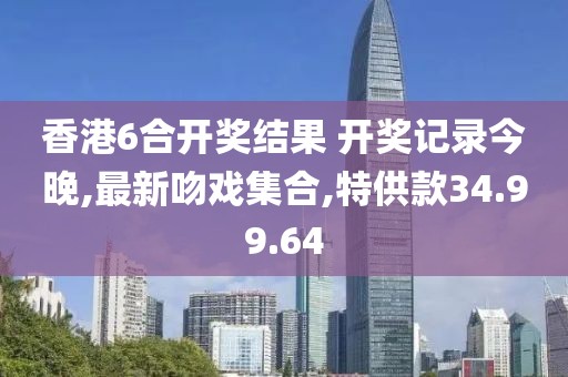 香港6合開獎結果 開獎記錄今晚,最新吻戲集合,特供款34.99.64