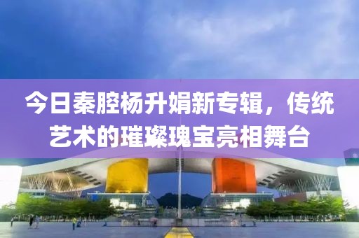 今日秦腔楊升娟新專輯，傳統藝術的璀璨瑰寶亮相舞臺
