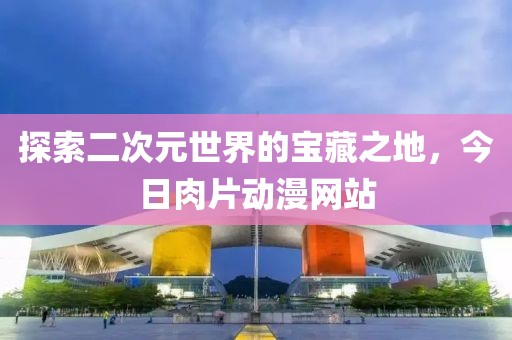 探索二次元世界的寶藏之地，今日肉片動漫網站